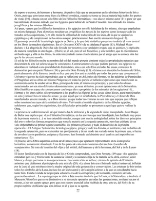 22
de esposo y esposa, de hermano y hermana, de padre e hija que se encuentran en las distintas historias de Isis y
Osiris, pero que convienen muy bien a la Obra Hermética, cuando se toma su única materia bajo todos los puntos
de vista» (10). «Basta con un solo libro de los Filósofos Herméticos – nos dice el mismo autor (11)- para ver que
han utilizado el mismo método que los Egipcios para hablar de la Piedra Filosofal: han utilizado los mismo
jeroglíficos y las mismas fábulas».
Así pues, vemos que los filósofos herméticos y los egipcios no sólo hablaban de los mismo, sino que empleaban
un mismo lenguaje. Para el profano resultan tan jeroglíficos los textos de los papiros como la mayoría de los
tratados de los alquimistas, y en ello reside la dificultad de traducción de los unos, de la que se quejan los
egiptólogos y de comprensión de los otros aunque, prácticamente, han escrito en nuestra lengua (12).
El personaje central de la mitología egipcia es Osiris, y lo que éste simboliza parece ser también el tema central
en los libros de muchos alquimistas. En el «Discurso XXIV» de su Atalanta Fugiens (13), Michael Maier
declara: « La alegoría de Osiris ha sido llevada por nosotros a su verdadero origen, que es químico, y explicaba
de manera completa en otro lugar... (Osiris) es el sol, pero el sol filosófico, y este nombre, que le encontramos
atribuido aquí y allá en los libros, ha sido interpretado como el sol exterior por el vulgo que no conoce otra luz
que la luz de este mundo.
El sol de los filósofos recibe su nombre del sol del mundo porque contiene todas las propiedades naturales que
descienden de este sol celeste o que le convienen». Contrariamente a lo que pudiera parecer, los egipcios no
adoraban en realidad a una pluralidad de divinidades, sino a un solo Dios en todas las cosas, como nos lo
demuestran por una parte Plutarco (14) y por otra Dom Pernety (15): «Léanse con atención los himnos de Orfeo,
particularmente el de Saturno, donde se dice que este dios está extendido por todas las partes que componen el
Universo y que no ha sido engendrado; que se reflexione en Asklepios de Hermes, en las palabras de Parménides
el Pitagórico, en las obras del mismo Pitágoras; en todas las partes se hallarán expresiones que manifiestan su
sentimiento sobre la unidad de un Dios, principio de todo, él mismo sin principio, y que todos los dioses
mencionados no son sino diferentes denominaciones, ya sean atributos, ya sean operaciones de la Naturaleza.
Sólo Jámblico es capaz de convencernos con lo que dice a propósito de los misterios de los egipcios (16)...
Hermes y los otros sabios sólo presentaron a los pueblos las figuras de las cosas como dioses, para manifestarles
un solo y único Dios en todas las cosas: ya que aquel que ve la Sabiduría, la Providencia y el Amor de Dios
manifestados en este mundo, ve a Dios mismo: ya que todas las criaturas no son más que espejos que reflejan
sobre nosotros los rayos de la sabiduría divina». Volviendo al sentido alquímico de las fábulas egipcias,
señalemos que, según los alquimistas, dos dificultades principales se presentan a aquel que quiere realizar la
Obra.
La primera es la determinación de qué materia ha de utilizarse y la segunda de cómo manipularla. Saint Baque
de Bufor nos explica que: «Los Filósofos Herméticos, en los escritos que nos han dejado, han hablado muy poco
de la primera materia (...) se han extendido mucho, aunque con mucha ambigüedad, sobre los diversos principios
del arte y sobre las formas progresivas que toma la materia en la segunda operación, pero han cubierto de un
velo impenetrable al primer agente ostensible, los primeros procesos y todo el desarrollo de la primera
operación... El Antiguo Testamento, la teología egipcia, griega y la de los druidas, al contrario, casi no hablan de
la segunda operación, pero se extienden tan prolijamente y de un modo tan variado sobre la primera que, a fuerza
de envolverla con parábolas, enigmas y ficciones, han formado un laberinto en el cual es casi imposible no
extraviarse (17)».
El proceso de la Obra alquímica consta de diversos pasos que aparecen representados en la iconografía
hermética, sumamente abundante. Uno de los pasos de esta misteriosísima obra recibía el nombre de
«conjunción». Se trata de la unión del «fijo y del volátil, del hermano y de la hermana, del Sol y de la Luna»
(18).
El lector familiarizado con la leyenda de Isis y Osiris comprenderá, con Dom Pernety, (19) que: «los egipcios
entendían por Isis y Osiris tanto la sustancia volátil y la sustancia fija de la materia de la obra, como el color
blanco y el rojo que toma en sus operaciones». En cuanto a Isis se refiere, citemos la opinión del Filósofo
anónimo que citábamos al principio de este artículo (20): «La diosa Isis era el húmedo radical universal, influido
por la Luna al que miraban como la madre original de toda generación y conservación. Las estatuas de Isis tenían
todos los símbolos de la Luna, incluso los del cielo astral y de la región celeste, a la que se consideraba hacía
tanto bien. Estaba vestida de negro para señalar la vía de la corrupción y de la muerte, comienzo de toda
generación natural... La ropa negra que se daba a Isis muestra también que la Luna, o la Naturaleza, o también el
Mercurio Filosófico que es su diminutivo y su sustancia operativa en todas las generaciones, no tiene luz por sí
mismo, al ser un cuerpo opaco, pero que este cuerpo esencial la ha recibido de otro, esto es, del Sol y de su
propio espíritu vivificante que está infuso en él y que es su agente.
 
