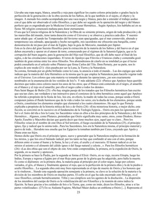 23
Llevaba una ropa negra, blanca, amarilla y roja para significar los cuatro colores principales o grados hacia la
perfección de la generación o de la obra secreta de los Sabios, de la que también es el sujeto, el objeto y la
imagen. A menudo Isis estaba acompañada por una vaca negra y blanca, para dar a entender el trabajo asiduo
con el que debe ser observado el culto filosófico, y que debe ser seguido en la operación del negro y del blanco
perfecto que es engendrado por la Medicina Universal Lunar Hermética... Según Apuleyo, Isis hablaba así en su
fiesta: Mi religión comenzará mañana para durar eternamente.
O sea que la Ciencia religiosa de la Naturaleza y la Obra de su simiente primera, origen de toda producción y de
las maravillas del mundo, tiene tanta duración como el Universo y se observa y practica cada día». Y nuestro
autor añade que: «Cuando las Tempestades del Invierno sean apaciguadas, que el mar conmovido, alterado y
tempestuoso sea calmado, apaciguado y hecho navegable, mis sacerdotes me ofrecerán una barquilla, como
demostración de mi paso por el mar de Egipto, bajo la guía de Mercurio, mandado por Júpiter.
Esta es la clave del gran Secreto filosófico para la extracción de la materia de los Sabios y del huevo en el que
deben encerrarla y operar en el atanor de torre, comenzando por el régimen de la Saturnia Egipcia, que es la
corrupción del buen augurio, para la generación del Hijo real filosófico, que de allí debe nacer al final de los
siglos, o de las circulaciones requeridas». El texto de Apuleyo que Filovita o Uranicus citaba y comentaba gozó
también de gran estima entre los otros filósofos. Nos abstendremos de citarlo en su totalidad ya que el lector
podrá consultarlo en el artículo sobre Plutarco que firma Carlos del Tilo. Dom Pernety, por su parte, nos lo
explica de este modo (21): «Isis pasaba por ser la Luna, la Tierra y la Naturaleza.
Su corona, formada por un globo brillante como la Luna, la anuncia a todo el mundo... Las dos espigas que salen
indican que la materia del Arte Hermético es la misma que la que emplea la Naturaleza para hacerlo vegetar todo
en el Universo. Los colores que esta materia va tomando durante las operaciones, ¿no son exactamente
nombrados en la enumeración de los vestidos de Isis?». Y más adelante (22): «Parece que Apuleyo haya querido
decirnos que todos estos colores nacen los unos de los otros; que el blanco está contenido en el negro, el amarillo
en el blanco y el rojo en el amarillo; por ello el negro cubre a todos los demás».
Para Saint Baque de Bufor (23): «No hay ningún pasaje de los tratados que los Filósofos herméticos han escrito
que sea tan claro, tan verdadero y tan instructivo para el comienzo de la obra hermética como aquel que Apuleyo
ha referido a propósito de la fiesta de Isis. Isis era, en efecto, la madre de todas las cosas, porque unida a Osiris
componen juntos el fluido luminoso que da la vida a todos los seres; era la dueña de los elementos, porque unida
a Osiris, constituían los elementos simples que elemental a los cuatro elementos». He aquí lo que Pernety
explicaba a propósito de la historia mítica de Isis y de Osiris (24): «Esta misteriosa historia, o mejor dicho, esta
ficción, se convirtió en lo sucesivo en el fundamento de la Teología Egipcia... Osiris era para los ignorantes el
Sol o el Astro del día e Isis la Luna; los Sacerdotes veían en ellos a los dos principios de la Naturaleza y del Arte
Hermético... Algunos, como Plutarco, pretendían que Osiris significaba muy santo, otros, como Diodoro, Horus-
Apolo; Eusebio y Macrobio decían que quería decir que tiene muchos ojos, aquel que ve claro... Pero los
Filósofos veían en el nombre de este Dios al Sol terrestre, el fuego escondido de la Naturaleza (25), el principio
ígneo, fijo y radical que lo anima todo...Para los Sacerdotes, Isis era la Naturaleza misma, el principio material y
pasivo de todo... Herodoto nos enseña que los Egipcios la tomaban también por Ceres, creyendo que Apolo y
Diana eran sus hijos.
Hemos dicho que Osiris era el principio ígneo, suave y generador que la Naturaleza emplea en la formación de
los mixtos, y que Isis era el húmedo radical; por los tanto no hay que confundir al uno con el otro, porque
difieren entre sí como el humo y la llama, la luz y el aire, el azufre y el mercurio. El humor radical es en los
mixtos el asiento y el alimento del cálido ígneo o del fuego natural y celeste...». Para los filósofos herméticos
(26): «Las dos obras que son el objeto de este Arte están comprendidas, la primera, en la expedición de Osiris, la
segunda, en su muerte y apoteosis.
Por la primera se hace la Piedra, por la segunda se forma el Elixir. Osiris, en su viaje, recorre Etiopía, luego las
Indias, Europa y regresa a Egipto por el mar Rojo para gozar de la gloria que ha adquirido, pero halla la muerte.
Es como si dijéramos: en la primera obra, la materia pasa al principio por el color negro, luego por colores
variados, el gris, el blanco y finalmente aparece el rojo, que es la perfección de la primera obra y la de la piedra o
azufre filosófico... La segunda obra está muy bien representada en el tipo de muerte de Osiris y los honores que
se le rindieron... Siendo esta segunda operación semejante a la primera, su clave es la solución de la materia o la
división de los miembros de Osiris en muchas partes. El cofre en el que ha sido encerrado este Príncipe, es el
vaso filosófico, cerrado herméticamente. Tifón y sus cómplices son los agentes de la disolución... La dispersión
de los miembros del cuerpo de Osiris es la volatilización del oro Filosófico y la reunión de estos indica la
fijación. Se hace gracias a los cuidados de Isis o la Tierra, que, como un imán, dicen los filósofos, atrae a sí las
partes volatilizadas». (27) En su Atalanta Fugiens, Michael Maier dedica un emblema a Osiris [...]. Representa el
 