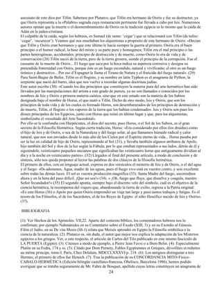 24
asesinato de este dios por Tifón. Sabemos por Plutarco, que Tifón era hermano de Osiris y fue su destructor, ya
que Osiris representa a la «Palabra» sagrada cuya restauración pertinente fue llevada a cabo por Isis. Numerosos
autores opinan que la muerte o el desmembramiento de Osiris en la tradición egipcia es lo mismo que la caída de
Adán en la judeo-cristiana.
El culpable de la caída, según los hebreos, es Samael (de samo: ‘cegar’) que se relacionará con Tifón (de tufoo:
‘cegar’, ‘oscurecer’). Veamos qué nos enseñaban los alquimistas a propósito de este hermano de Osiris: «Decían
que Tifón y Osiris eran hermanos y que este último le hacía siempre la guerra al primero. Osiris era el buen
principio o el humor radical, la base del mixto y su parte pura y homogénea; Tifón era el mal principio o las
partes heterogéneas, accidentales; principio de destrucción y de muerte, como Osiris lo era de vida y de
conservación (28) Tifón nació de la tierra, pero de la tierra grosera, siendo el principio de la corrupción. Fue el
causante de la muerte de Osiris... El fuego que saca por la boca indica su aspereza corrosiva y designa su
pretendida fraternidad con Osiris, porque éste es un fuego escondido, natural y vivificante; el otro es un fuego
tiránico y destructivo... Por eso d’Espagnet le llama el Tirano de Natura y el fraticida del fuego natural». (29)
Para Saint-Baque de Bufor, Tifón es el flogisto, y su nombre en latín Typhon es el anagrama de Python, la
serpiente que nació del barro, idea que nos vuelve a recordar algunas doctrinas judías.
Este autor escribe (30): «Cuando los dos principios que constituyen la materia pura del arte hermético han sido
llevados por las manipulaciones del artista a este grado de pureza, ya no son llamados o conocidos por los
nombres de Isis y Osiris o primera materia caótica, sino que en este estado son la materia de los Sabios
designada bajo el nombre de Horus, el que mató a Tifón. Dicho de otro modo, Isis y Osiris, que son los
principios de toda vida y de los cuales es formado Horus, son desembarazados de los principios de destrucción y
de muerte, Tifón, el flogisto o los vapores de la tierra que los habían condensado». Isis y Osiris son pues los
dioses principales de los Egipcios, junto con Horus que reinó en último lugar y que, para los alquimistas,
simbolizaba el «resultado del Arte Sacerdotal».
Por ello se le confundía con Harpócrates, el dios del secreto, pues Horus, o el Sol de los Sabios, es el gran
secreto de la Filosofía Hermética. Según cierta tradición, Horus: «Era considerado por ellos (los druidas) como
el hijo de Isis y de Osiris, o sea de la Naturaleza y del fuego solar, al que llamamos húmedo radical y calor
natural, que nos son enviados desde lo más alto de los Cielos por el Espíritu eterno de vida... Horus pasaba por
ser la luz en calidad de hijo de Osiris, representando al Sol (31), y llevaba también algunos atributos de Apolo,
hijo también del Sol y dios de la luz según la Fábula; por lo que estaban representados a sus lados, detrás de él y
siguiéndole, veinticuatro pequeños ancianos que significaban las veinticuatro horas que antiguamente dividían al
día y a la noche en veinticuatro partes». (32) Llegados al final del presente artículo, a modo de conclusión y de
síntesis, sólo nos queda proponer al lector las palabras de dos clásicos de la filosofía hermética.
El primero de ellos, con un lenguaje actual, expresa en dos versículos el misterio de Isis y de Osiris, o el del agua
y el fuego: «Os adoramos, Agua, madre de las aguas, pues el fuego vivo está en vuestro centro, y sois excelente
sobre todas las demás luces. El sol es vuestra producción magnífica (33). Santa Madre del fuego, socorrednos
ahora y en la hora del paso difícil. ¡Que así sea!» (34). « ¡Oh, fuego que fluye, que disuelve y coagula, nuestro
Señor fecundador!» (35) El segundo apunta, siempre bajo el discreto velo del símbolo, cuál es el objetivo de la
ciencia hermética, la recompensa del viajero que, abandonando la tierra de exilio, regresa a la Patria original:
«Es este Horus (36) o Apolo por quien Osiris emprendió un viaje tan largo y pasó tantos trabajos y fatigas. Es el
tesoro de los Filósofos, el de los Sacerdotes, el de los Reyes de Egipto: el niño filosófico nacido de Isis y Osiris».
(37).
BIBLIOGRAFIA
(1): Ver Hechos de los Apóstoles: VII,22. Aparte del contexto bíblico, los comentadores hebreos nos lo
confirman; por ejemplo Nahmánides en su Comentario sobre el Éxodo (XIII, 3) y en su Exordio al Génesis.
Filón el Judío, en su De vita Mosis (lib.1) relata que Moisés aprendió en Egipto la Filosofía simbólica o la
ciencia de la naturaleza. (2): Plutarco es, sin duda, el autor que mejor nos explica la adaptación de los Misterios
egipcios a los griegos. Ver, a este respecto, el artículo de Carlos del Tilo publicado en este mismo fascículo de
LA PUERTA (Egipto). (3): Citemos a modo de ejemplo, a Pierre Jean Favre o a Dom Belin. (4): Especialmente
Platón en su Fedra, 174 y ss. (5): Citado por Dom Pernety, Fables Egyptiennes et Grèques, dévoillées et reduites
au même principe, tomo I. París, Chez Delalain, MDCCLXXXVI p. 218. (6): Los antiguos distinguían a tres
Hermes, el primero de ellos fue Henoch. (7): Tras la publicación de su CONCORDANCIA MITO-Físico-
CABALO-HERMÉTICA (Edición bilingüe castellano-francesa, Obelisco, Barcelona 1986), hemos podido
averiguar que se trataba seguramente de Mr. Fabre de Bosquet, apellido cuyas letras constituyen un anagrama de
 