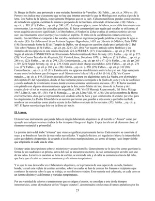 25
St. Baque de Bufor, que pertenecía a una sociedad hermética de Versalles. (8): Fable..., op. cit. p. 300 y ss. (9):
Pernety nos indica muy claramente que no hay que intentar entender lo que la Mitología nos explica al pie de la
letra. Los Padres de la Iglesia, especialmente Orígenes que en su Adv. Celsum manifiesta grandes conocimientos
de la tradición egipcia, escribían lo mismo a propósito de la Escritura, criticando el fariseismo. (10): Fables...,
op. cit. p. 303. (11): Fables..., op. cit. p. 241. (12): La lengua egipcia, como la hebrea, se escribía únicamente con
consonantes. Las vocales las colocaba quien leía. El lector comprenderá que según qué vocales se utilizaran, el
texto adquiría uno u otro significado. Un libro hebreo, el Sepher ha Zohar explica el sentido esotérico de este
uso: las consonantes son el cuerpo y las vocales el espíritu. El texto sin la vocalización correcta está seco,
muerto. En este libro se comparan a las vocales, mediante un ingenioso juego de palabras, con gotas de agua o
de rocío. (13): En el discurso I de su Atalanta Fugiens. Oppenheim, 1618. en Librairie de Médicis, París 1970.
(14): En su tratado Sobre la EI del Templo de Delfos, ver el pasaje en cuestión citado en el artículo de C. Del
Tilo sobre Plutarco. (15): Fables..., op. cit. pp. 224 y 225. (16): Ver nuestro artículo sobre Jámblico y los
misterios de los egipcios en este mismo fascículo de LA PUERTA. (17): Concordancia..., op. cit. p. 39. (18):
Según el artículo CONJOCTION del Diccionario Mito-hermético de Dom Pernety. (19): Fables..., op. cit. p. 275.
(20): Ver Cuatro Tratados de Alquimia, Ed. Visión-Libros, Barcelona 1979. p. 144 y ss. (21): Fables..., op. cit. p.
288 y ss. (22): Fables..., op. cit. p. 294. (23): Concordancia..., op. cit. pp. 65 y 67. (24): Fables..., op. cit. pp. 265
y 319. (25): Según Pernety, op. cit. p. 239. Osiris quiere decir «fuego escondido». (26): Fables..., op. cit. p.. 276
y ss. (27): Fables..., op. cit. p. 286 y ss. (28): Fables..., op. cit. p. 250. (29): Fables..., op. cit. p. 312 (30):
Concordancia..., op. cit. p. 65 (31): Existía entre los egipcios una diferencia entre la luz y el sol. Algo semejante
ocurre entre los hebreos que distinguen en el Génesis entre la luz (1-3) y el Sol (1-16). (32): Ver Cuatro
tratados..., op. cit. p. 149. El lector asociará a Horus, que para los alquimistas sería La Piedra, con el principio
del capítulo IV del Apocalipsis, donde el Juez supremo parecía semejante a la piedra de jaspe y a la de sardónice
y estaba rodeado de veinticuatro tronos donde estaban sentados veinticuatro ancianos. (33): El lector asociará
este párrafo con algunas denominaciones egipcias de Isis, como Madre del sol, diosa de la Aurora y del
crepúsculo (= el sol es vuestra producción magnífica). (34): Ver El Mensaje Reencontrado, Ed. Sirio, Málaga
1987. Libro X, vers. 60’. (35): Ver El Mensaje......, op. cit. Libro VIII, 46’. (36): Uno de los nombres de Horus
era Harpócrates, dios que se representaba con un dedo sobre la boca y que simbolizaba el secreto; por ello, para
los alquimistas, La Piedra Filosofal era un secreto que tenían que guardar a toda costa y que había recibido
nombres tan evocadores como piedra secreta de los Sabios o secreto de los secretos. (37): Fables..., op. cit. p.
307. El lector recordará que Isis era la diosa del rocío.
El Atanor.
El misterioso instrumento que jamás falta en ningún laboratorio alquímico es el hornillo o "Atanor" como por
ejemplo en cualquier cocina a trabes de los tiempos el fuego o el fogón. Es por decirlo así el elemento clave, el
elemento sustancial y primordial.
La palabra deriva del árabe "al-tanur" que viene a significar precisamente horno. Cada maestro se construía el
suyo, y se basaba en función de sus reales necesidades. Y según lo hiciera, así regularía el tipo y la intensidad de
calor que debería desprender, de acuerdo a las distintas manipulaciones, así como el tiempo -casi imprevisible-
que emplearía en cada una de ellas.
Existen varias descripciones sobre el misterioso y arcano hornillo. Generalmente se le describe como que tiene la
forma de un cuadrado o un prisma, cerca del cual se encuentra una torre, la cual comunica por un tubo con uno
de los lados. La torre en cuestión se llena de carbón, se enciende este y el calor se comunica a través del tubo,
que hace que el calor se conserve constante y a la misma temperatura.
Y es que lo mas destacable en el laboratorio alquímico, es la presencia de una especie de cazuela, bastante
honda, la cual esta repleta de cenizas cernidas, sobre las cuales se han de colocar los frascos o recipientes que
contienen la materia sobre la que se trabaja, en sus distintos estados. Esta materia será calentada, en cada caso en
un tiempo distinto y a diferentes y variadas temperaturas.
Por esa variedad de colores y temperaturas que se exigen al atanor, se considera a este desde tiempos
inmemoriales, como el productor de los "fuegos secretos", denominados con los mas diversos apelativos por los
 