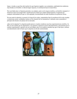 27
larga y versada, ya que han sido muchos los que lograron engañar a sus semejantes, explotando dos tendencias
muy hondas en el hombre: el afán de lograr riquezas y la inclinación hacia lo maravilloso.
Pero aun había más, la Alquimia prometía a sus adeptos, junto con la riqueza metálica, un beneficio marginal: el
misterioso elixir de la longevidad. Aquella preciosa tintura que sanaba milagrosamente el organismo de
cualquier enfermedad de la que se viera aquejado, incrementando de modo asombroso las potencias físicas.
De este modo la alquimia se arrastró a lo largo de los siglos, amparándose bajo la enseñanza de las más extrañas
y misteriosas sectas, ocultándose incluso en los claustros de los monasterios o saliendo como comentaba al
principio del artículo a las plazas de los mercados.
¿Que será la alquimia? La alquimia puede parecer a muchos estudiosos una fase experimental pre-científica. Se
dirá, en este sentido que los alquimistas y sus quimeras, lograron no pocos descubrimientos, precisamente por el
carácter experimental y operativo de sus actividades, pero a mi modesto entender hay que ir más lejos y mirarse
con detenimiento todo lo bueno que la alquimia nos ha ido suministrando.
 