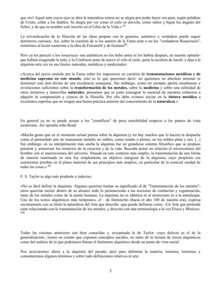 3
que oro! Aquel ante cuyos ojos se abre la naturaleza entera no se alegra por poder hacer oro para, según palabras
de Cristo, cebar a los diablos. Se alegra por ver cómo el cielo se desvela, cómo suben y bajan los ángeles del
Señor, y de que su nombre esté inscrito en el Libro de la Vida.» (7)
La reivindicación de la filiación de las ideas propias con lo genuino, auténtico y verdadero puede seguir
derroteros curiosos. Así, sobre la cuestión de si los autores de la Fama eran o no los "verdaderos Rosacruces",
remitimos al lector esoterista a la obra de Fulcanelli y de Guénon(8)
.
Pero ya les pareció a los rosacruces -tan auténticos no los hubo antes ni los habría después, en nuestra opinión-
que habían exagerado la nota, y la Confessio pone de nuevo el velo al cielo, quita la escalera de Jacob, y deja a la
alquimia otra vez en sus límites naturales, metálicos y medicinales:
«Acerca del juicio emitido por la Fama sobre los impostores en cuestión de transmutaciones metálicas y de
medicina suprema en este mundo, esto es lo que queremos decir: no queremos en absoluto arruinar ni
disminuir este don divino de una excelencia semejante. Sin embargo, como no siempre aporta enseñanzas y
revelaciones suficientes sobre la transformación de los metales, sobre la medicina y sobre una infinidad de
otros misterios y maravillas naturales, pensamos que es justo consagrar lo esencial de nuestros esfuerzos a
adquirir la comprensión y ciencia de la filosofía. Por ello debe evitarse iniciar en la tintura metálica a
excelentes espíritus que no tengan una buena práctica anterior del conocimiento de la naturaleza.»
En general ya no se puede acusar a los "científicos" de poca sensibilidad respecto a los puntos de vista
esoteristas. Así opinaba John Read:
«Mucha gente que en el momento actual piensa sobre la alquimia (y no hay muchos que lo hacen) la despacha
como el pretendido arte de transmutar metales no nobles, como estaño o plomo, en los nobles plata y oro. [...]
Sin embargo, en su interpretación más ancha la alquimia fue un grandioso sistema filosófico que se propuso
penetrar y armonizar los misterios de la creación y de la vida. Buscaba poner en relación el microcosmos del
hombre con el macrocosmos del universo. Situada en este contexto más amplio, la transmutación de una forma
de materia inanimada en otra fue simplemente un objetivo marginal de la alquimia, cuyo propósito era
suministrar pruebas en el plano material de sus principios más amplios, en particular de la esencial unidad de
todas las cosas.» (9)
F. S. Taylor es algo más prudente e indeciso:
«No es fácil definir la alquimia. Algunos querrían limitar su significado al de "Transmutación de los metales";
otros querrían incluir dentro de su alcance todo lo perteneciente a las nociones de exaltación y regeneración,
tanto de los metales como de la mente humana. La alquimia no es idéntica ni al misticismo ni a la metalurgia.
sucintamente con su título la naturaleza del Arte que describe -que puede definirse como: -Un Arte que pretende
estar relacionado con la transmutación de los metales, y descrito con una terminología a la vez Física y Mística».
(10)
Todas las visiones anteriores son bien conocidas y, exceptuada la de Taylor -cuyo defecto es el de la
generalización-, tienen en común que exponen conceptos nacidos, no tanto de la lectura de textos alquímicos
como del análisis de lo que podríamos llamar el fenómeno alquímico desde un punto de vista social.
Nos acercaremos ahora a la alquimia del pasado, pero para delimitar la materia, inmensa, leeremos y
comentaremos algunos términos y sobre todo definiciones relativos al arte.
 