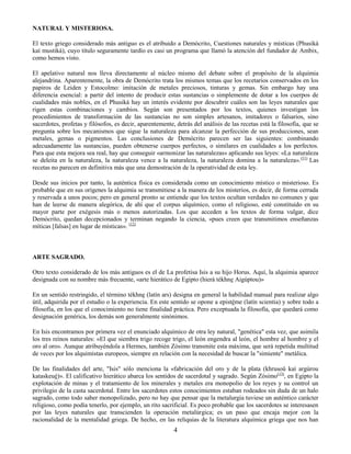 4
NATURAL Y MISTERIOSA.
El texto griego considerado más antiguo es el atribuido a Demócrito, Cuestiones naturales y místicas (Phusikà
kaì mustiká), cuyo título seguramente tardío es casi un programa que llamó la atención del fundador de Ambix,
como hemos visto.
El apelativo natural nos lleva directamente al núcleo mismo del debate sobre el propósito de la alquimia
alejandrina. Aparentemente, la obra de Demócrito trata los mismos temas que los recetarios conservados en los
papiros de Leiden y Estocolmo: imitación de metales preciosos, tinturas y gemas. Sin embargo hay una
diferencia esencial: a partir del intento de producir estas sustancias o simplemente de dotar a los cuerpos de
cualidades más nobles, en el Phusiká hay un interés evidente por descubrir cuáles son las leyes naturales que
rigen estas combinaciones y cambios. Según son presentados por los textos, quienes investigan los
procedimientos de transformación de las sustancias no son simples artesanos, imitadores o falsarios, sino
sacerdotes, profetas y filósofos, es decir, aparentemente, detrás del análisis de las recetas está la filosofía, que se
pregunta sobre los mecanismos que sigue la naturaleza para alcanzar la perfección de sus producciones, sean
metales, gemas o pigmentos. Las conclusiones de Demócrito parecen ser las siguientes: combinando
adecuadamente las sustancias, pueden obtenerse cuerpos perfectos, o similares en cualidades a los perfectos.
Para que esta mejora sea real, hay que conseguir «armonizar las naturalezas» aplicando sus leyes: «La naturaleza
se deleita en la naturaleza, la naturaleza vence a la naturaleza, la naturaleza domina a la naturaleza».(11)
Las
recetas no parecen en definitiva más que una demostración de la operatividad de esta ley.
Desde sus inicios por tanto, la auténtica física es considerada como un conocimiento místico o misterioso. Es
probable que en sus orígenes la alquimia se transmitiese a la manera de los misterios, es decir, de forma cerrada
y reservada a unos pocos; pero en general pronto se entiende que los textos ocultan verdades no comunes y que
han de leerse de manera alegórica, de ahí que el corpus alquímico, como el religioso, esté constituido en su
mayor parte por exégesis más o menos autorizadas. Los que acceden a los textos de forma vulgar, dice
Demócrito, quedan decepcionados y terminan negando la ciencia, «pues creen que transmitimos enseñanzas
míticas [falsas] en lugar de místicas». (12)
ARTE SAGRADO.
Otro texto considerado de los más antiguos es el de La profetisa Isis a su hijo Horus. Aquí, la alquimia aparece
designada con su nombre más frecuente, «arte hierático de Egipto (hierà tékhne Aigúptou)»
En un sentido restringido, el término tékhne (latín ars) designa en general la habilidad manual para realizar algo
útil, adquirida por el estudio o la experiencia. En este sentido se opone a epistéme (latín scientia) y sobre todo a
filosofía, en los que el conocimiento no tiene finalidad práctica. Pero exceptuada la filosofía, que quedará como
designación genérica, los demás son generalmente sinónimos.
En Isis encontramos por primera vez el enunciado alquímico de otra ley natural, "genética" esta vez, que asimila
los tres reinos naturales: «El que siembra trigo recoge trigo, el león engendra al león, el hombre al hombre y el
oro al oro». Aunque atribuyéndola a Hermes, también Zósimo transmite esta máxima, que será repetida multitud
de veces por los alquimistas europeos, siempre en relación con la necesidad de buscar la "simiente" metálica.
De las finalidades del arte, "Isis" sólo menciona la «fabricación del oro y de la plata (khrusoû kaì argúrou
kataskeué)». El calificativo hierático abarca los sentidos de sacerdotal y sagrado. Según Zósimo(13)
, en Egipto la
explotación de minas y el tratamiento de los minerales y metales era monopolio de los reyes y su control un
privilegio de la casta sacerdotal. Entre los sacerdotes estos conocimientos estaban rodeados sin duda de un halo
sagrado, como todo saber monopolizado, pero no hay que pensar que la metalurgia tuviese un auténtico carácter
religioso, como podía tenerlo, por ejemplo, un rito sacrificial. Es poco probable que los sacerdotes se interesasen
por las leyes naturales que transcienden la operación metalúrgica; es un paso que encaja mejor con la
racionalidad de la mentalidad griega. De hecho, en las reliquias de la literatura alquímica griega que nos han
 
