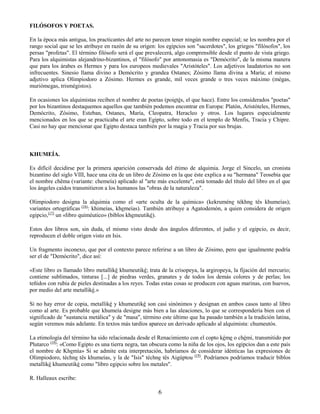 6
FILÓSOFOS Y POETAS.
En la época más antigua, los practicantes del arte no parecen tener ningún nombre especial; se les nombra por el
rango social que se les atribuye en razón de su origen: los egipcios son "sacerdotes", los griegos "filósofos", los
persas "profetas". El término filósofo será el que prevalecerá, algo comprensible desde el punto de vista griego.
Para los alquimistas alejandrino-bizantinos, el "filósofo" por antonomasia es "Demócrito", de la misma manera
que para los árabes es Hermes y para los europeos medievales "Aristóteles". Los adjetivos laudatorios no son
infrecuentes. Sinesio llama divino a Demócrito y grandea Ostanes; Zósimo llama divina a María; el mismo
adjetivo aplica Olimpiodoro a Zósimo. Hermes es grande, mil veces grande o tres veces máximo (mégas,
muriómegas, trismégistos).
En ocasiones los alquimistas reciben el nombre de poetas (poietés, el que hace). Entre los considerados "poetas"
por los bizantinos destaquemos aquellos que también podemos encontrar en Europa: Platón, Aristóteles, Hermes,
Demócrito, Zósimo, Esteban, Ostanes, María, Cleopatra, Heracleo y otros. Los lugares especialmente
mencionados en los que se practicaba el arte eran Egipto, sobre todo en el templo de Menfis, Tracia y Chipre.
Casi no hay que mencionar que Egipto destaca también por la magia y Tracia por sus brujas.
KHUMEÍA.
Es difícil decidirse por la primera aparición conservada del étimo de alquimia. Jorge el Sincelo, un cronista
bizantino del siglo VIII, hace una cita de un libro de Zósimo en la que éste explica a su "hermana" Teosebia que
el nombre chêma (variante: chemeía) aplicado al "arte más excelente", está tomado del título del libro en el que
los ángeles caídos transmitieron a los humanos las "obras de la naturaleza".
Olimpiodoro designa la alquimia como el «arte oculta de la química» (kekruméne tékhne tês khumeías);
variantes ortográficas (16)
: khimeías, khemeías). También atribuye a Agatodemón, a quien considera de origen
egipcio,(17)
un «libro quiméutico» (bíblos khemeutiké).
Estos dos libros son, sin duda, el mismo visto desde dos ángulos diferentes, el judío y el egipcio, es decir,
reproducen el doble origen visto en Isis.
Un fragmento inconexo, que por el contexto parece referirse a un libro de Zósimo, pero que igualmente podría
ser el de "Demócrito", dice así:
«Este libro es llamado libro metalliké khumeutiké; trata de la crisopeya, la argiropeya, la fijación del mercurio;
contiene sublimados, tinturas [...] de piedras verdes, granates y de todos los demás colores y de perlas; los
teñidos con rubia de pieles destinadas a los reyes. Todas estas cosas se producen con aguas marinas, con huevos,
por medio del arte metalliké.»
Si no hay error de copia, metalliké y khumeutiké son casi sinónimos y designan en ambos casos tanto al libro
como al arte. Es probable que khumeía designe más bien a las aleaciones, lo que se correspondería bien con el
significado de "sustancia metálica" y de "masa", término este último que ha pasado también a la tradición latina,
según veremos más adelante. En textos más tardíos aparece un derivado aplicado al alquimista: chumeutós.
La etimología del término ha sido relacionada desde el Renacimiento con el copto kéme o chémi, transmitido por
Plutarco (18)
: «Como Egipto es una tierra negra, tan obscura como la niña de los ojos, los egipcios dan a este país
el nombre de Khemía» Si se admite esta interpretación, habríamos de considerar idénticas las expresiones de
Olimpiodoro, téchne tês khumeías, y la de "Isis" téchne tês Aigúptou (19)
. Podríamos podríamos traducir bíblos
metalliké khumeutiké como "libro egipcio sobre los metales".
R. Halleaux escribe:
 