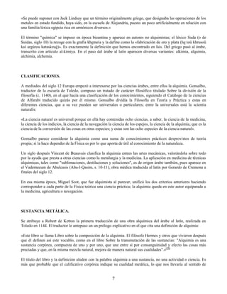 7
«Se puede suponer con Jack Lindsay que un término originalmente griego, que designaba las operaciones de los
metales en estado fundido, haya sido, en la escuela de Alejandría, puesto un poco artificialmente en relación con
una familia léxica egipcia rica en armónicos diversos.»
El término "química" se impuso en época bizantina y aparece en autores no alquimistas; el léxico Suda (o de
Suidas, siglo 10) la recoge con la grafía khemeía y la define como la «fabricación de oro y plata (he toû khrusoû
kaì argúrou kataskeué)». Es exactamente la definición que hemos encontrado en Isis. Del griego pasó al árabe,
transcrito con artículo al-kimiya. En el paso del árabe al latín aparecen diversas variantes: alkimia, alquimia,
alchimia, alchemia.
CLASIFICACIONES.
A mediados del siglo 12 Europa empezó a interesarse por las ciencias árabes, entre ellas la alquimia. Gonsalbo,
traductor de la escuela de Toledo, compuso un tratado de carácter filosófico titulado Sobre la división de la
filosofía (c. 1140), en el que hacía una clasificación de los conocimientos, siguiendo el Catálogo de la ciencias
de Alfarabi traducido quizás por él mismo. Gonsalbo dividía la Filosofía en Teoría y Práctica y estas en
diferentes ciencias, que a su vez pueden ser universales o particulares; entre la universales está la scientia
naturalis:
«La ciencia natural es universal porque en ella hay contenidas ocho ciencias, a saber, la ciencia de la medicina,
la ciencia de los indicios, la ciencia de la navegación la ciencia de los espejos, la ciencia de la alquimia, que es la
ciencia de la conversión de las cosas en otras especies; y estas son las ocho especies de la ciencia natural».
Gonsalbo parece considerar la alquimia como una suma de conocimientos prácticos desprovistos de teoría
propia; si la hace depender de la Física es por lo que aporta de útil al conocimiento de la naturaleza.
Un siglo después Vincent de Beauvais clasifica la alquimia entres las artes mecánicas, valorándola sobre todo
por la ayuda que presta a otras ciencias como la metalurgia y la medicina. La aplicación en medicina de técnicas
alquímicas, tales como "sublimaciones, destilaciones y soluciones", es de origen árabe también, pues aparece en
el Vademecum de Abulcasis (Abu-l-Qasim, s. 10-11), obra médica traducida al latín por Gerardo de Cremona a
finales del siglo 12.
En esa misma época, Miguel Scot, que fue alquimista al parecer, unificó los dos criterios anteriores haciendo
corresponder a cada parte de la Física teórica una ciencia práctica; la alquimia queda en este autor equiparada a
la medicina, agricultura o navegación.
SUSTANCIA METÁLICA.
Se atribuye a Robert de Ketton la primera traducción de una obra alquímica del árabe al latín, realizada en
Toledo en 1144. El traductor le antepuso un un prólogo explicativo en el que cita una definición de alquimia:
«Este libro se llama Libro sobre la composición de la alquimia. El filósofo Hermes y otros que vivieron después
que él definen así este vocablo, como en el libro Sobre la transmutación de las sustancias: "Alquimia es una
sustancia corpórea, compuesta de uno y por uno, que une entre sí por consanguinidad y efecto las cosas más
preciadas y que, en la misma mezcla natural, mejora de manera natural sus cualidades".»(20)
El título del libro y la definición aluden con la palabra alquimia a una sustancia, no una actividad o ciencia. Es
más que probable que el calificativo corpórea indique su cualidad metálica, lo que nos llevaría al sentido de
 