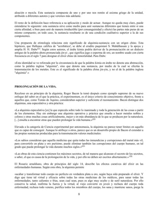 8
aleación o mezcla. Esta sustancia compuesta de uno y por uno nos remite al axioma griego de la unidad,
atribuido a diferentes autores y que veremos más adelante.
El resto de la definición hace referencia a su aplicación y modo de actuar. Aunque no queda muy claro, puede
entenderse lo siguiente: esta sustancia sirve como medio para unir sustancias diferentes que tienen entre si una
cierta afinidad, o bien para unir de manera irreductible (por consanguinidad y efecto) las partes más puras de un
mismo compuesto; en todo caso, la sustancia resultante es de una condición cualitativa superior a la de sus
componentes.
Una propuesta de etimología relaciona este significado de alquimia-sustancia con un origen chino. Esta
hipótesis, que Halleaux califica de "acrobática!, se debe al erudito paquistaní S. Mahdihassan y la apoya y
amplía H. H. Dubs(21)
. Según estos autores, el árabe kimia podría derivar de la pronunciación en un dialecto
antiguo de la palabra ahora pronunciada jin-yi , que significa jugo o esperma de oro, un nombre usado con cierta
frecuencia en el siglo 7 para designar el elixir chino de inmortalidad. Para Dubs:
«Esta identidad se ve reforzada por la circunstancia de que la palabra kimia en árabe no denota una abstracción,
como la palabra inglesa "alquimia", sino que denota una sustancia, por medio de la cual se efectúa la
transmutación de los metales. Este es el significado de la palabra china jin-yin, y no el de la palabra inglesa
"alquimia".»
PROLONGACIÓN DE LA VIDA.
Receloso en un principio de la alquimia, Roger Bacon la tomó después como ejemplo supremo de su nuevo
enfoque del saber en el que la práctica, el experimentum, es el único criterio de conocimiento objetivo, frente a
aquellos que, como Tomás de Aquino, consideraban superior y suficiente el razonamiento. Bacon distingue dos
alquimias, una especulativa y otra práctica:
«La alquimia especulativa [es] la que especula sobre todo lo inanimado y toda la generación de las cosas a partir
de los elementos. Hay sin embargo una alquimia operativa y práctica que enseña a hacer metales nobles y
colores y otras muchas cosas artificialmente, mejor y en más abundancia de lo que se producen por la naturaleza.
[...] enseña a encontrar otras que pueden prolongar la vida humana.»(22)
Elevada a la categoría de Ciencia experimental por antonomasia, la alquimia no parece tener límites en aquello
que es capaz de conseguir. Aunque lo atribuye a otros, parece que es un desarrollo propio de Bacon el extender a
las propias sustancias producidas para la transmutación valores medicinales:
«Los sabios consideran que aquella medicina que quita todas las inmundicias y corrupciones del metal más vil,
para convertirlo en plata y oro purísimo, puede eliminar también las corrupciones del cuerpo humano, en tal
grado que puede prolongar la vida durante muchos siglos.»(23)
«Las obras de esta ciencia contienen los máximos secretos, de tal manera que alcanzan el secreto de los secretos,
a saber, el que es causa de la prolongación de la vida, y por ello no deben ser escritos abiertamente.» (24)
El Rosario arnaldiano, obra de principios del siglo 14, describe los efectos curativos del elixir en las
enfermedades humanas. Según esta obra, la alquimia permite
«acabar y transformar todo cuerpo no perfecto en verdadera plata u oro, según haya sido preparado el elixir. Y
digo que tiene tal virtud y eficacia sobre todas las otras medicinas de los médicos, para sanar todas las
enfermedades, tanto calientes o frías, sean cual sean, pues es algo muy oculto y de sutil naturaleza. Por ello
conserva la salud, reafirma la fuerza y la virtud, al viejo convierte en joven y rechaza del cuerpo toda
enfermedad, rechaza todo veneno, purifica todos los miembros del cuerpo, los sana y mantiene sanos, purga la
 