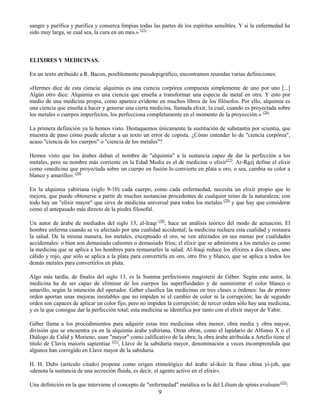 9
sangre y purifica y purifica y conserca limpias todas las partes de los espíritus sensibles. Y si la enfermedad ha
sido muy larga, se cual sea, la cura en un mes.» (25)
ELIXIRES Y MEDICINAS.
En un texto atribuido a R. Bacon, posiblemente pseudepigráfico, encontramos reunidas varias definiciones:
«Hermes dice de esta ciencia: alquimia es una ciencia corpórea compuesta simplemente de uno por uno [...]
Algún otro dice: Alquimia es una ciencia que enseña a transformar una especie de metal en otra. Y esto por
medio de una medicina propia, como aparece evidente en muchos libros de los filósofos. Por ello, alquimia es
una ciencia que enseña a hacer y generar una cierta medicina, llamada elixir, la cual, cuando es proyectada sobre
los metales o cuerpos imperfectos, los perfecciona completamente en el momento de la proyección.» (26)
La primera definición ya la hemos visto. Destaquemos únicamente la sustitución de substantia por scientia, que
muestra de paso cómo puede afectar a un texto un error de copista. ¿Cómo entender lo de "ciencia corpórea",
acaso "ciencia de los cuerpos" o "ciencia de los metales"?
Hemos visto que los árabes daban el nombre de "alquimia" a la sustancia capaz de dar la perfección a los
metales, pero su nombre más corriente en la Edad Media es el de medicina o elixir(27)
. Ar-Razi define el elixir
como «medicina que proyectada sobre un cuerpo en fusión lo convierte en plata u oro, o sea, cambia su color a
blanco y amarillo». (28)
En la alquimia yabiriana (siglo 9-10) cada cuerpo, como cada enfermedad, necesita un elixir propio que lo
mejora, que puede obtenerse a partir de muchas sustancias procedentes de cualquier reino de la naturaleza; con
todo hay un "elixir mayor" que sirve de medicina universal para todos los metales (29)
y que hay que considerar
como el antepasado más directo de la piedra filosofal.
Un autor de árabe de mediados del siglo 13, al-Iraqi (30)
, hace un análisis teórico del modo de actuación. El
hombre enferma cuando se ve afectado por una cualidad accidental; la medicina rechaza esta cualidad y restaura
la salud. De la misma manera, los metales, exceptuado el oro, se ven afectados en sus menas por cualidades
accidentales: o bien son demasiado calientes o demasiado fríos; el elixir que se administra a los metales es como
la medicina que se aplica a los hombres para restaurarles la salud. Al-Iraqi reduce los elixires a dos clases, uno
cálido y rojo, que sólo se aplica a la plata para convertirla en oro, otro frío y blanco, que se aplica a todos los
demás metales para convertirlos en plata.
Algo más tardía, de finales del siglo 13, es la Summa perfectionis magisterii de Géber. Según este autor, la
medicina ha de ser capaz de eliminar de los cuerpos las superfluidades y de suministrar el color blanco o
amarillo, según la intención del operador. Géber clasifica las medicinas en tres clases u órdenes: las de primer
orden aportan unas mejoras inestables que no impiden ni el cambio de color ni la corrupción; las de segundo
orden son capaces de aplicar un color fijo, pero no impiden la corrupción; de tercer orden sólo hay una medicina,
y es la que consigue dar la perfección total; esta medicina se identifica por tanto con el elixir mayor de Yabir.
Géber llama a los procedimientos para adquirir estas tres medicinas obra menor, obra media y obra mayor,
división que se encuentra ya en la alquimia árabe yabiriana. Otras obras, como el lapidario de Alfonso X o el
Diálogo de Calid y Morieno, usan "mayor" como calificativo de la obra; la obra árabe atribuida a Artefio tiene el
título de Clavis maioris sapientiae (31)
, Llave de la sabiduría mayor, denominación a veces incomprendida que
algunos han corregido en Llave mayor de la sabiduría.
H. H. Dubs (artículo citado) propone como origen etimológico del árabe al-iksir la frase china yi-jzh, que
«denota la sustancia de una secreción fluida, es decir, el agente activo en el elixir».
Una definición en la que interviene el concepto de "enfermedad" metálica es la del Lilium de spinis evulsum (32)
:
 