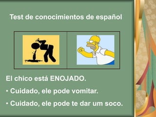 Test de conocimientos de español




El chico está ENOJADO.
• Cuidado, ele pode vomitar.
• Cuidado, ele pode te dar um soco.
 