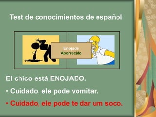 Test de conocimientos de español



                 Enojado
                Aborrecido




El chico está ENOJADO.
• Cuidado, ele pode vomitar.
• Cuidado, ele pode te dar um soco.
 