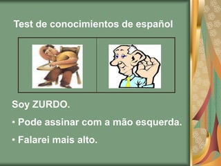 Test de conocimientos de español




Soy ZURDO.
• Pode assinar com a mão esquerda.
• Falarei mais alto.
 