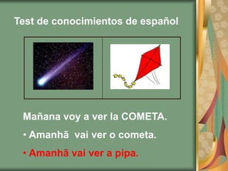 Test de conocimientos de español




 Mañana voy a ver la COMETA.
 • Amanhã vai ver o cometa.
 • Amanhã vai ver a pipa.
 