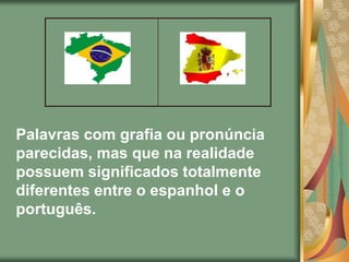Palavras com grafia ou pronúncia
parecidas, mas que na realidade
possuem significados totalmente
diferentes entre o espanhol e o
português.
 