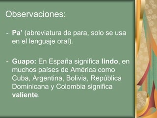 Observaciones:

- Pa’ (abreviatura de para, solo se usa
  en el lenguaje oral).

- Guapo: En España significa lindo, en
  muchos países de América como
  Cuba, Argentina, Bolivia, República
  Dominicana y Colombia significa
  valiente.
 