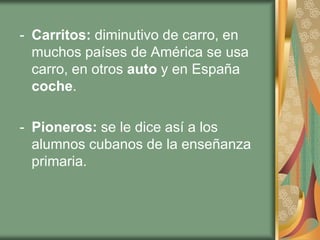 - Carritos: diminutivo de carro, en
  muchos países de América se usa
  carro, en otros auto y en España
  coche.

- Pioneros: se le dice así a los
  alumnos cubanos de la enseñanza
  primaria.
 
