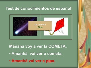 Test de conocimientos de español


              La cometa
                 Pipa




 Mañana voy a ver la COMETA.
 • Amanhã vai ver o cometa.
 • Amanhã vai ver a pipa.
 