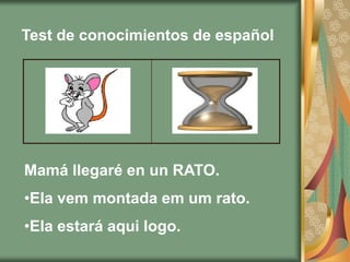 Test de conocimientos de español




Mamá llegaré en un RATO.
•Ela vem montada em um rato.
•Ela estará aqui logo.
 