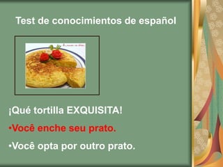 Test de conocimientos de español




¡Qué tortilla EXQUISITA!
•Você enche seu prato.
•Você opta por outro prato.
 