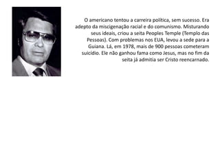 O americano tentou a carreira política, sem sucesso. Era
adepto da miscigenação racial e do comunismo. Misturando
seus ideais, criou a seita Peoples Temple (Templo das
Pessoas). Com problemas nos EUA, levou a sede para a
Guiana. Lá, em 1978, mais de 900 pessoas cometeram
suicídio. Ele não ganhou fama como Jesus, mas no fim da
seita já admitia ser Cristo reencarnado.
 