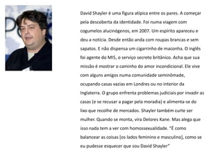 David Shayler é uma figura atípica entre os pares. A começar
pela descoberta da identidade. Foi numa viagem com
cogumelos alucinógenos, em 2007. Um espírito apareceu e
deu a notícia. Desde então anda com roupas brancas e sem
sapatos. E não dispensa um cigarrinho de maconha. O inglês
foi agente do MI5, o serviço secreto britânico. Acha que sua
missão é mostrar o caminho do amor incondicional. Ele vive
com alguns amigos numa comunidade seminômade,
ocupando casas vazias em Londres ou no interior da
Inglaterra. O grupo enfrenta problemas judiciais por invadir as
casas (e se recusar a pagar pela moradia) e alimenta-se do
lixo que recolhe de mercados. Shayler também curte ser
mulher. Quando se monta, vira Delores Kane. Mas alega que
isso nada tem a ver com homossexualidade. “É como
balancear as coisas [os lados feminino e masculino], como se
eu pudesse esquecer que sou David Shayler”
 