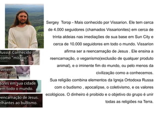 Sergey Torop - Mais conhecido por Vissarion. Ele tem cerca
de 4.000 seguidores (chamados Vissarionites) em cerca de
trinta aldeias nas imediações de sua base em Sun City e
cerca de 10.000 seguidores em todo o mundo. Vissarion
afirma ser a reencarnação de Jesus . Ele ensina a
reencarnação, o veganismo(exclusão de qualquer produto
animal), e o iminente fim do mundo, ou pelo menos da
civilização como a conhecemos.
Sua religião combina elementos da Igreja Ortodoxa Russa
com o budismo , apocalípse, o coletivismo, e os valores
ecológicos. O dinheiro é proibido e o objetivo do grupo é unir
todas as religiões na Terra.
 