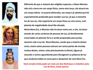 Diferente do que a maioria das religiões esperam, o Novo Messias
não virá a terra em um corpo físico, como veio Jesus, ele atuará em
um corpo etéreo na quarta dimensão, um corpo ( já adulto) que foi
especialmente produzido para receber sua luz, já que a tamanha
luz de seu ser, não suportaria um corpo físico ou vice-versa, num
planeta de negatividade atual tão elevada.
Nesta Nova Era, o Messias não irá atuar como um, e sim, irá atuar
através de varias centenas de pessoas de Luz, já devidamente
encarnadas no planeta Terra e sendo preparadas para juntas
atuarem sob a Luz do Novo Messias, sendo que a maioria destes
seres, vivem como pessoas comuns em varias partes do mundo,
muitos destes, vivem, mais precisamente no Brasil, alguns já
atuando e outros aguardando para divulgarem as palavras de luz
que conduzira todos os seres para o despertar de uma Nova Era.
Você amado irmão pode ser mais um dos Maitreyas a trabalhar pela
Luz de Deus, basta querer.
 