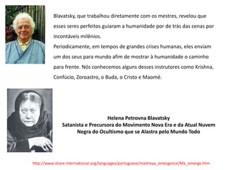 Blavatsky, que trabalhou diretamente com os mestres, revelou que
esses seres perfeitos guiaram a humanidade por de trás das cenas por
incontáveis milênios.
Periodicamente, em tempos de grandes crises humanas, eles enviam
um dos seus para mundo afim de mostrar à humanidade o caminho
para frente. Nós conhecemos alguns desses instrutores como Krishna,
Confúcio, Zoroastro, o Buda, o Cristo e Maomé.
http://www.share-international.org/languages/portuguese/maitreya_emergence/Ma_emerge.htm
Helena Petrovna Blavatsky
Satanista e Precursora do Movimento Nova Era e da Atual Nuvem
Negra do Ocultismo que se Alastra pelo Mundo Todo
 