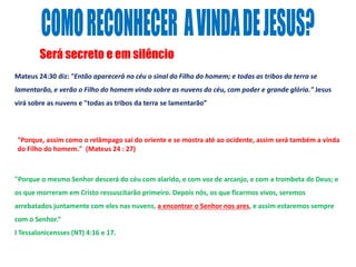 Será secreto e em silêncio
Mateus 24:30 diz: "Então aparecerá no céu o sinal do Filho do homem; e todas as tribos da terra se
lamentarão, e verão o Filho do homem vindo sobre as nuvens do céu, com poder e grande glória." Jesus
virá sobre as nuvens e "todas as tribos da terra se lamentarão”
"Porque o mesmo Senhor descerá do céu com alarido, e com voz de arcanjo, e com a trombeta de Deus; e
os que morreram em Cristo ressuscitarão primeiro. Depois nós, os que ficarmos vivos, seremos
arrebatados juntamente com eles nas nuvens, a encontrar o Senhor nos ares, e assim estaremos sempre
com o Senhor.“
I Tessalonicensses (NT) 4:16 e 17.
"Porque, assim como o relâmpago sai do oriente e se mostra até ao ocidente, assim será também a vinda
do Filho do homem." (Mateus 24 : 27)
 