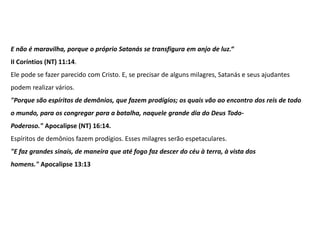 E não é maravilha, porque o próprio Satanás se transfigura em anjo de luz.“
II Coríntios (NT) 11:14.
Ele pode se fazer parecido com Cristo. E, se precisar de alguns milagres, Satanás e seus ajudantes
podem realizar vários.
"Porque são espíritos de demônios, que fazem prodígios; os quais vão ao encontro dos reis de todo
o mundo, para os congregar para a batalha, naquele grande dia do Deus Todo-
Poderoso." Apocalipse (NT) 16:14.
Espíritos de demônios fazem prodígios. Esses milagres serão espetaculares.
"E faz grandes sinais, de maneira que até fogo faz descer do céu à terra, à vista dos
homens." Apocalipse 13:13
 