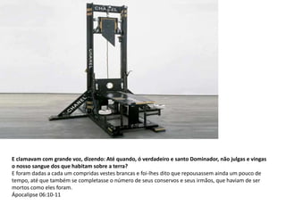 E clamavam com grande voz, dizendo: Até quando, ó verdadeiro e santo Dominador, não julgas e vingas
o nosso sangue dos que habitam sobre a terra?
E foram dadas a cada um compridas vestes brancas e foi-lhes dito que repousassem ainda um pouco de
tempo, até que também se completasse o número de seus conservos e seus irmãos, que haviam de ser
mortos como eles foram.
Ápocalipse 06:10-11
 