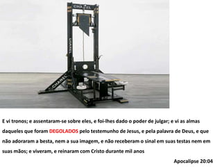 E vi tronos; e assentaram-se sobre eles, e foi-lhes dado o poder de julgar; e vi as almas
daqueles que foram DEGOLADOS pelo testemunho de Jesus, e pela palavra de Deus, e que
não adoraram a besta, nem a sua imagem, e não receberam o sinal em suas testas nem em
suas mãos; e viveram, e reinaram com Cristo durante mil anos
Apocalipse 20:04
 