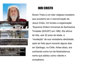 INRI CRISTO
Álvaro Thais é um líder religioso brasileiro
que proclama ser a reencarnação de
Jesus Cristo. Inri fundou a organização
“Suprema Ordem Universal da Santíssima
Trindade (SOUST) em 1982. Ele afirma
ter tido, aos 33 anos de idade, a
“revelação” de sua verdadeira identidade,
após ter feito jejum durante alguns dias
em Santiago, no Chile. Antes disso, era
conhecido como Iuri de Nostradamus,
nome que adotou como vidente e
conselheiro.
 