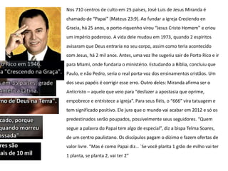 Nos 710 centros de culto em 25 países, José Luis de Jesus Miranda é
chamado de “Papai” (Mateus 23:9). Ao fundar a igreja Creciendo en
Gracia, há 25 anos, o porto-riquenho virou “Jesus Cristo Homem” e criou
um império poderoso. A vida dele mudou em 1973, quando 2 espíritos
avisaram que Deus entraria no seu corpo, assim como teria acontecido
com Jesus, há 2 mil anos. Antes, uma voz lhe sugeriu sair de Porto Rico e ir
para Miami, onde fundaria o ministério. Estudando a Bíblia, concluiu que
Paulo, e não Pedro, seria o real porta-voz dos ensinamentos cristãos. Um
dos seus papéis é corrigir esse erro. Outro deles: Miranda afirma ser o
Anticristo – aquele que veio para “desfazer a apostasia que oprime,
empobrece e entristece a igreja”. Para seus fiéis, o “666″ vira tatuagem e
tem significado positivo. Ele jura que o mundo vai acabar em 2012 e só os
predestinados serão poupados, possivelmente seus seguidores. “Quem
segue a palavra do Papai tem algo de especial”, diz a bispa Telma Soares,
de um centro paulistano. Os discípulos pagam o dízimo e fazem ofertas de
valor livre. “Mas é como Papai diz… `Se você planta 1 grão de milho vai ter
1 planta, se planta 2, vai ter 2″
 