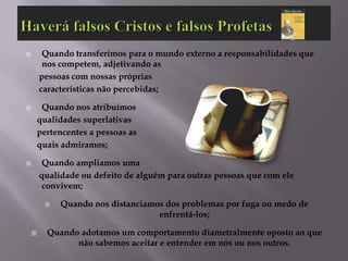         Quando transferimos para o mundo externo a responsabilidades que
         nos competem, adjetivando as
        pessoas com nossas próprias
        características não percebidas;

        Quando nos atribuímos
        qualidades superlativas
        pertencentes a pessoas as
        quais admiramos;

        Quando ampliamos uma
        qualidade ou defeito de alguém para outras pessoas que com ele
         convivem;

             Quando nos distanciamos dos problemas por fuga ou medo de
                                    enfrentá-los;

         Quando adotamos um comportamento diametralmente oposto ao que
                não sabemos aceitar e entender em nós ou nos outros.
 