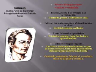    Forçoso distinguir sempre
          EMMANUEL                                         o exterior do conteúdo.
  da obra “Livro da Esperança”
Psicografia de Francisco Cândido                   Exterior, atende à informação e ao
              Xavier                                           revestimento.
                                                  Conteúdo, porém, é substância e vida.

                                          Exterior, em muitas ocasiões, afeta unicamente
                                                             os olhos.
                                                    Conteúdo alcança a reflexão.

                                                      A casa impressiona pelo feitio.
                                                  O interior, contudo, é que lhe decide o
                                                               aproveitamento.

                                                     Exterior consegue enganar.
                                                       
                                           Um frasco, indicando medicamento é capaz
                                           de trazer corrosivo. Uma bolsa aparentemente
                                               inofensiva pode encerrar uma bomba.

                                          Conteúdo, entretanto, fala por si. A essência
                                                  disso ou daquilo é ou não é.
 