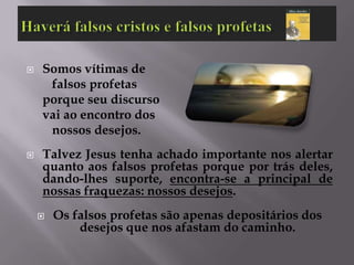    Somos vítimas de
     falsos profetas
    porque seu discurso
    vai ao encontro dos
     nossos desejos.
   Talvez Jesus tenha achado importante nos alertar
    quanto aos falsos profetas porque por trás deles,
    dando-lhes suporte, encontra-se a principal de
    nossas fraquezas: nossos desejos.
       Os falsos profetas são apenas depositários dos
            desejos que nos afastam do caminho.
 