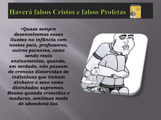 Quase sempre
   desenvolvemos essas
 ilusões na infância com
nossos pais, professores,
  outros parentes, como
        sendo reais
 ensinamentos, quando,
em verdade, não passam
de crenças distorcidas de
  indivíduos que tinham
   dinheiro e sexo como
  divindades supremas.
Mesmo quando crescidos e
maduros, sentimos medo
     de abandoná-las.
 