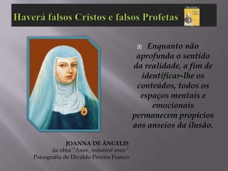   Enquanto não
                                         aprofunda o sentido
                                        da realidade, a fim de
                                          identificar-lhe os
                                         conteúdos, todos os
                                          espaços mentais e
                                             emocionais
                                        permanecem propícios
                                        aos anseios da ilusão.

             JOANNA DE ÂNGELIS
       da obra “Amor, imbatível amor”
Psicografia de Divaldo Pereira Franco
 