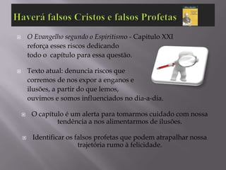        O Evangelho segundo o Espiritismo - Capitulo XXI
        reforça esses riscos dedicando
        todo o capítulo para essa questão.

       Texto atual: denuncia riscos que
        corremos de nos expor a enganos e
        ilusões, a partir do que lemos,
        ouvimos e somos influenciados no dia-a-dia.

        O capítulo é um alerta para tomarmos cuidado com nossa
                 tendência a nos alimentarmos de ilusões.

        Identificar os falsos profetas que podem atrapalhar nossa
                         trajetória rumo à felicidade.
 