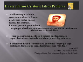     As ilusões que criamos
    servem-nos, de certa forma,
    de defesas contra nossas
    realidades amargas.
    Embora possam, por um lado,
     nos poupar das dores momentaneamente, por outro, nos tornam
                        prisioneiros da irrealidade.

     Para possuir uma mente sã, é preciso que tenhamos a
    capacidade de aceitação da realidade, jamais fugindo dela.

   É imprescindível discernir o que queremos forçar que seja
    realidade daquilo que verdadeiramente seja realidade
                                                                HAMMED
                                                 da obra “As dores da alma”
                           Psicografia de Francisco do Espírito Santo Neto
 