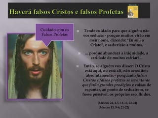 Cuidado com os       Tende cuidado para que alguém não
Falsos Profetas       vos seduza; - porque muitos virão em
                         meu nome, dizendo: "Eu sou o
                          Cristo", e seduzirão a muitos.

                      ... porque abundará a iniqüidade, a
                            caridade de muitos esfriará...

                      Então, se alguém vos disser: O Cristo
                        está aqui, ou está ali, não acrediteis
                         absolutamente; - porquanto falsos
                      Cristos e falsos profetas se levantarão
                      que farão grandes prodígios e coisas de
                        espantar, ao ponto de seduzirem, se
                      fosse possível, os próprios escolhidos.

                              (Mateus 24, 4-5, 11-13, 23-24)
                               (Marcos 13, 5-6; 21-22)
 