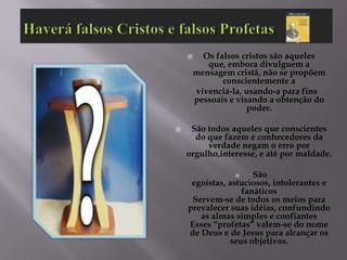      Os falsos cristos são aqueles
           que, embora divulguem a
        mensagem cristã, não se propõem
               conscientemente a
        vivenciá-la, usando-a para fins
        pessoais e visando a obtenção do
                      poder.

    São todos aqueles que conscientes
      do que fazem e conhecedores da
         verdade negam o erro por
    orgulho,interesse, e até por maldade.

                    São
     egoístas, astuciosos, intolerantes e
                  fanáticos
     Servem-se de todos os meios para
    prevalecer suas idéias, confundindo
       as almas simples e confiantes
    Esses “profetas” valem-se do nome
    de Deus e de Jesus para alcançar os
               seus objetivos.
 