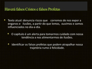 Haverá falsos Cristos e falsos Profetas
Texto atual: denuncia riscos que corremos de nos expor a
enganos e ilusões, a partir do que lemos, ouvimos e somos
influenciados no dia-a-dia.
O capítulo é um alerta para tomarmos cuidado com nossa
tendência a nos alimentarmos de ilusões.
Identificar os falsos profetas que podem atrapalhar nossa
trajetória rumo à felicidade.
 