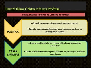 POLITICA
• Quando promete coisas que não planeja cumprir
• Quando sustenta candidaturas com base na mentira e na
produção de ilusões.
CASAS
ESPÍRITAS
• Onde a mediunidade for comercializada ou trocada por
presentes.
• Onde espíritos tentam enganar fazendo-se passar por espíritos
superiores.
Haverá falsos Cristos e falsos Profetas
Ilusão, Enganos e Desvios no Caminho da Verdade
 