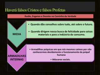 MIDIA
• Quando dão conselhos sobre tudo, até sobre o futuro.
• Quando dirigem nossa busca de felicidade para coisas
materiais e para a indústria do consumo.
ARMADILHAS
INTERNAS
• Armadilhas psíquicas em que nós mesmos caímos por não
conhecermos devidamente o funcionamento da psiquê
humana
• Máscaras sociais.
Haverá falsos Cristos e falsos Profetas
Ilusão, Enganos e Desvios no Caminho da Verdade
 