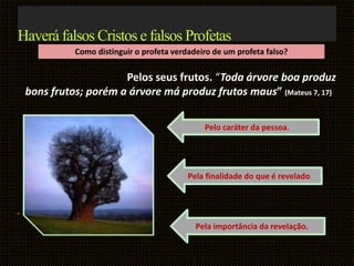 Como distinguir o profeta verdadeiro de um profeta falso?
Pelos seus frutos. “Toda árvore boa produz
bons frutos; porém a árvore má produz frutos maus” (Mateus 7, 17)
..
Haverá falsos Cristos e falsos Profetas
Pelo caráter da pessoa.
Pela finalidade do que é revelado
Pela importância da revelação.
 