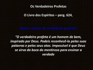 Os Verdadeiros Profetas
O Livro dos Espíritos – perg. 624,
Qual o caráter do verdadeiro profeta?
“O verdadeiro profeta é um homem de bem,
inspirado por Deus. Podeis reconhecê-lo pelas suas
palavras e pelos seus atos. Impossível é que Deus
se sirva da boca do mentiroso para ensinar a
verdade
 