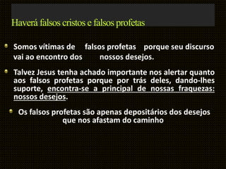 Haverá falsos cristos e falsos profetas
Somos vítimas de falsos profetas porque seu discurso
vai ao encontro dos nossos desejos.
Talvez Jesus tenha achado importante nos alertar quanto
aos falsos profetas porque por trás deles, dando-lhes
suporte, encontra-se a principal de nossas fraquezas:
nossos desejos.
Os falsos profetas são apenas depositários dos desejos
que nos afastam do caminho.
 