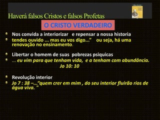 Haverá falsos Cristos e falsos Profetas
Nos convida a interiorizar e repensar a nossa historia
tendes ouvido ... mas eu vos digo...” ou seja, há uma
renovação no ensinamento.
Libertar o homem de suas pobrezas psiquicas
... eu vim para que tenham vida, e a tenham com abundância.
Jo 10: 10
Revolução interior
Jo 7 : 38 –...“quem crer em mim , do seu interior fluirão rios de
água viva. "
O CRISTO VERDADEIRO
 