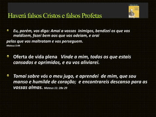 Haverá falsos Cristos e falsos Profetas
Eu, porém, vos digo: Amai a vossos inimigos, bendizei os que vos
maldizem, fazei bem aos que vos odeiam, e orai
pelos que vos maltratam e vos perseguem.
Mateus 5:44
Oferta de vida plena Vinde a mim, todos os que estais
cansados e oprimidos, e eu vos aliviarei.
Tomai sobre vós o meu jugo, e aprendei de mim, que sou
manso e humilde de coração; e encontrareis descanso para as
vossas almas. Mateus 11: 28e 29
 