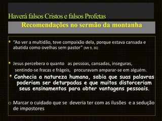 Haverá falsos Cristos e falsos Profetas
Recomendações no sermão da montanha
“Ao ver a multidão, teve compaixão dela, porque estava cansada e
abatida como ovelhas sem pastor” (Mt 9, 36)
Jesus percebera o quanto as pessoas, cansadas, inseguras,
sentindo-se fracas e frágeis, procuravam amparar-se em alguém.
Conhecia a natureza humana, sabia que suas palavras
poderiam ser deturpadas e que muitos distorceriam
seus ensinamentos para obter vantagens pessoais.
o Marcar o cuidado que se deveria ter com as ilusões e a sedução
de impostores
 